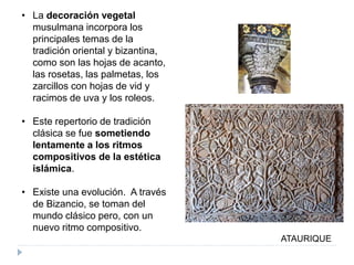 • La decoración vegetal
musulmana incorpora los
principales temas de la
tradición oriental y bizantina,
como son las hojas de acanto,
las rosetas, las palmetas, los
zarcillos con hojas de vid y
racimos de uva y los roleos.
• Este repertorio de tradición
clásica se fue sometiendo
lentamente a los ritmos
compositivos de la estética
islámica.
• Existe una evolución. A través
de Bizancio, se toman del
mundo clásico pero, con un
nuevo ritmo compositivo.
ATAURIQUE
 