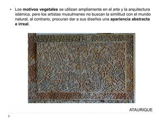 • Los motivos vegetales se utilizan ampliamente en el arte y la arquitectura
islámica, pero los artistas musulmanes no buscan la similitud con el mundo
natural, al contrario, procuran dar a sus diseños una apariencia abstracta
e irreal.
ATAURIQUE
 