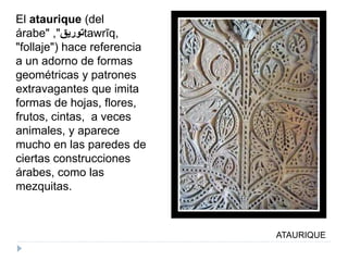 ATAURIQUE
El ataurique (del
árabe" ‫توريق‬", tawrīq,
"follaje") hace referencia
a un adorno de formas
geométricas y patrones
extravagantes que imita
formas de hojas, flores,
frutos, cintas, a veces
animales, y aparece
mucho en las paredes de
ciertas construcciones
árabes, como las
mezquitas.
 