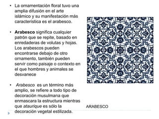 • La ornamentación floral tuvo una
amplia difusión en el arte
islámico y su manifestación más
característica es el arabesco.
• Arabesco significa cualquier
patrón que se repite, basado en
enredaderas de volutas y hojas.
Los arabescos pueden
encontrarse debajo de otro
ornamento, también pueden
servir como paisaje o contexto en
el que hombres y animales se
desvanece
• Arabesco es un término más
amplio, se refiere a todo tipo de
decoración musulmana que
enmascara la estructura mientras
que ataurique es sólo la
decoración vegetal estilizada.
ARABESCO
 