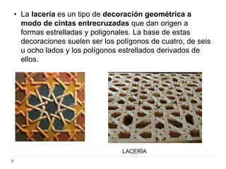 • La lacería es un tipo de decoración geométrica a
modo de cintas entrecruzadas que dan origen a
formas estrelladas y poligonales. La base de estas
decoraciones suelen ser los polígonos de cuatro, de seis
u ocho lados y los polígonos estrellados derivados de
ellos.
LACERÍA
 