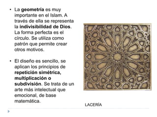 • La geometría es muy
importante en el Islam. A
través de ella se representa
la indivisibilidad de Dios.
La forma perfecta es el
círculo. Se utiliza como
patrón que permite crear
otros motivos.
• El diseño es sencillo, se
aplican los principios de
repetición simétrica,
multiplicación o
subdivisión. Se trata de un
arte más intelectual que
emocional, de base
matemática.
LACERÍA
 