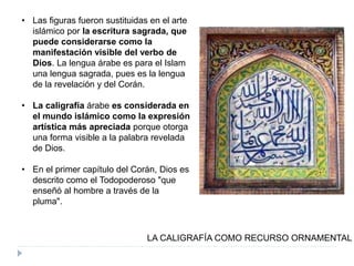 • Las figuras fueron sustituidas en el arte
islámico por la escritura sagrada, que
puede considerarse como la
manifestación visible del verbo de
Dios. La lengua árabe es para el Islam
una lengua sagrada, pues es la lengua
de la revelación y del Corán.
• La caligrafía árabe es considerada en
el mundo islámico como la expresión
artística más apreciada porque otorga
una forma visible a la palabra revelada
de Dios.
• En el primer capítulo del Corán, Dios es
descrito como el Todopoderoso "que
enseñó al hombre a través de la
pluma".
LA CALIGRAFÍA COMO RECURSO ORNAMENTAL
 