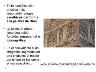 • Es la manifestación
artística más
importante porque
escribir es dar forma
a la palabra de Dios.
• La escritura árabe
tiene una doble
función: ornamental e
iconográfica.
• Es el equivalente a las
imágenes sagradas del
arte cristiano, el medio
por el que se transmite
el mensaje divino. LA CALIGRAFÍA COMO RECURSO ORNAMENTAL
 