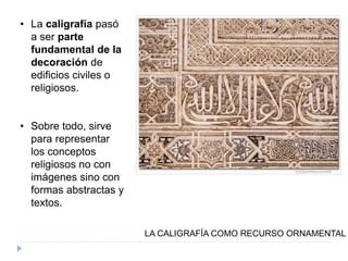 • La caligrafía pasó
a ser parte
fundamental de la
decoración de
edificios civiles o
religiosos.
• Sobre todo, sirve
para representar
los conceptos
religiosos no con
imágenes sino con
formas abstractas y
textos.
LA CALIGRAFÍA COMO RECURSO ORNAMENTAL
 