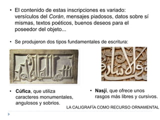 • El contenido de estas inscripciones es variado:
versículos del Corán, mensajes piadosos, datos sobre sí
mismas, textos poéticos, buenos deseos para el
poseedor del objeto...
• Se produjeron dos tipos fundamentales de escritura:
LA CALIGRAFÍA COMO RECURSO ORNAMENTAL
• Cúfica, que utiliza
caracteres monumentales,
angulosos y sobrios.
• Nasjí, que ofrece unos
rasgos más libres y cursivos.
 