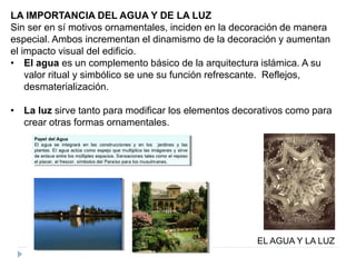 LA IMPORTANCIA DEL AGUA Y DE LA LUZ
Sin ser en sí motivos ornamentales, inciden en la decoración de manera
especial. Ambos incrementan el dinamismo de la decoración y aumentan
el impacto visual del edificio.
• El agua es un complemento básico de la arquitectura islámica. A su
valor ritual y simbólico se une su función refrescante. Reflejos,
desmaterialización.
• La luz sirve tanto para modificar los elementos decorativos como para
crear otras formas ornamentales.
EL AGUA Y LA LUZ
 