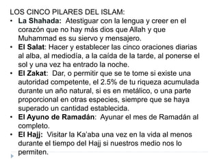 LOS CINCO PILARES DEL ISLAM:
• La Shahada: Atestiguar con la lengua y creer en el
corazón que no hay más dios que Allah y que
Muhammad es su siervo y mensajero.
• El Salat: Hacer y establecer las cinco oraciones diarias
al alba, al mediodía, a la caída de la tarde, al ponerse el
sol y una vez ha entrado la noche.
• El Zakat: Dar, o permitir que se te tome si existe una
autoridad competente, el 2.5% de tu riqueza acumulada
durante un año natural, si es en metálico, o una parte
proporcional en otras especies, siempre que se haya
superado un cantidad establecida.
• El Ayuno de Ramadán: Ayunar el mes de Ramadán al
completo.
• El Hajj: Visitar la Ka’aba una vez en la vida al menos
durante el tiempo del Hajj si nuestros medio nos lo
permiten.
 