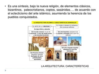 LA ARQUITECTURA: CARACTERÍSTICAS
• Es una síntesis, bajo la nueva religión, de elementos clásicos,
bizantinos, paleocristianos, coptos, sasánidas…. de acuerdo con
el eclecticismo del arte islámico, asumiendo la herencia de los
pueblos conquistados.
 