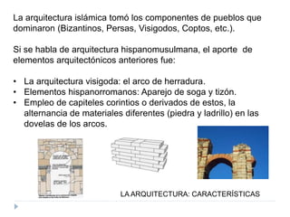 LA ARQUITECTURA: CARACTERÍSTICAS
La arquitectura islámica tomó los componentes de pueblos que
dominaron (Bizantinos, Persas, Visigodos, Coptos, etc.).
Si se habla de arquitectura hispanomusulmana, el aporte de
elementos arquitectónicos anteriores fue:
• La arquitectura visigoda: el arco de herradura.
• Elementos hispanorromanos: Aparejo de soga y tizón.
• Empleo de capiteles corintios o derivados de estos, la
alternancia de materiales diferentes (piedra y ladrillo) en las
dovelas de los arcos.
 