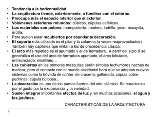 • Tendencia a la horizontalidad.
• La arquitectura tiende, exteriormente, a fundirse con el entorno.
• Preocupa más el espacio interior que el exterior.
• Volúmenes exteriores rotundos: cúbicos, cúpulas esféricas…
• Los materiales son pobres: mampostería, madera, ladrillo, yeso, escayola,
arcilla,
• Pero suelen estar recubiertos por abundante decoración.
• El soporte más utilizado es el pilar y la columna (a veces reaprovechados).
También hay capiteles que imitan a los de procedencia clásica.
• El arco más repetido es el apuntado y el de herradura. A partir del siglo X se
generaliza el uso del arco de herradura apuntado, el arco lobulado,
entrecruzado, mixtilíneo...
• Las cubiertas en las primeras mezquitas serán simples techumbres hechas de
madera, pero el contacto con el mundo occidental hará que se adopten nuevos
sistemas como la bóveda de cañón, de crucería, gallonada, cúpula sobre
pechinas, cúpula bulbosa...
• La decoración es uno de los puntos fuertes del arte islámico. Se caracteriza
por el gusto por la exuberancia y la variedad.
• Suelen integrar importantes efectos de luz y, en muchas ocasiones, el agua y
los jardines.
CARACTERÍSTICAS DE LA ARQUITECTURA
 