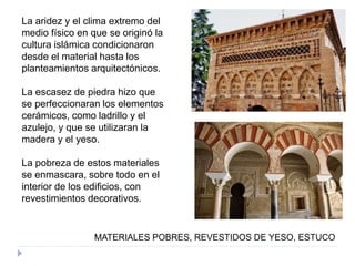 La aridez y el clima extremo del
medio físico en que se originó la
cultura islámica condicionaron
desde el material hasta los
planteamientos arquitectónicos.
La escasez de piedra hizo que
se perfeccionaran los elementos
cerámicos, como ladrillo y el
azulejo, y que se utilizaran la
madera y el yeso.
La pobreza de estos materiales
se enmascara, sobre todo en el
interior de los edificios, con
revestimientos decorativos.
MATERIALES POBRES, REVESTIDOS DE YESO, ESTUCO
 