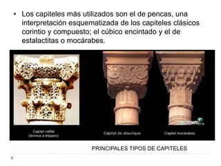 • Los capiteles más utilizados son el de pencas, una
interpretación esquematizada de los capiteles clásicos
corintio y compuesto; el cúbico encintado y el de
estalactitas o mocárabes.
PRINCIPALES TIPOS DE CAPITELES
 