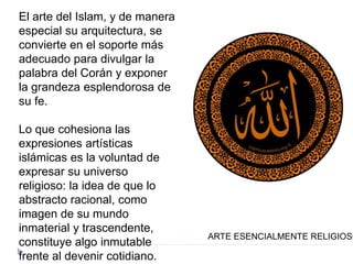 El arte del Islam, y de manera
especial su arquitectura, se
convierte en el soporte más
adecuado para divulgar la
palabra del Corán y exponer
la grandeza esplendorosa de
su fe.
Lo que cohesiona las
expresiones artísticas
islámicas es la voluntad de
expresar su universo
religioso: la idea de que lo
abstracto racional, como
imagen de su mundo
inmaterial y trascendente,
constituye algo inmutable
frente al devenir cotidiano.
ARTE ESENCIALMENTE RELIGIOSO
 