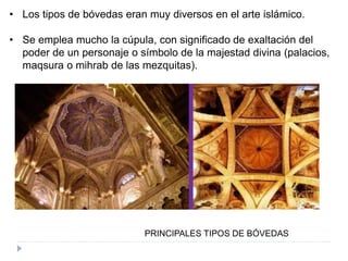 PRINCIPALES TIPOS DE BÓVEDAS
• Los tipos de bóvedas eran muy diversos en el arte islámico.
• Se emplea mucho la cúpula, con significado de exaltación del
poder de un personaje o símbolo de la majestad divina (palacios,
maqsura o mihrab de las mezquitas).
 