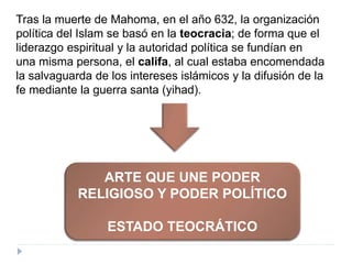 Tras la muerte de Mahoma, en el año 632, la organización
política del Islam se basó en la teocracia; de forma que el
liderazgo espiritual y la autoridad política se fundían en
una misma persona, el califa, al cual estaba encomendada
la salvaguarda de los intereses islámicos y la difusión de la
fe mediante la guerra santa (yihad).
ARTE QUE UNE PODER
RELIGIOSO Y PODER POLÍTICO
ESTADO TEOCRÁTICO
 