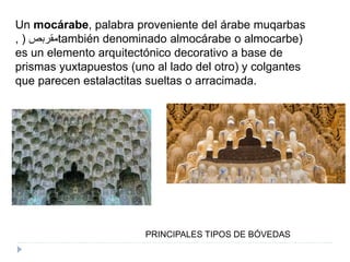 PRINCIPALES TIPOS DE BÓVEDAS
Un mocárabe, palabra proveniente del árabe muqarbas
, ‫مقربص‬( también denominado almocárabe o almocarbe)
es un elemento arquitectónico decorativo a base de
prismas yuxtapuestos (uno al lado del otro) y colgantes
que parecen estalactitas sueltas o arracimada.
 