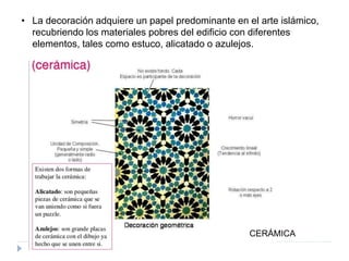 • La decoración adquiere un papel predominante en el arte islámico,
recubriendo los materiales pobres del edificio con diferentes
elementos, tales como estuco, alicatado o azulejos.
CERÁMICA
 