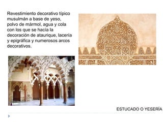 ESTUCADO O YESERÍA
Revestimiento decorativo típico
musulmán a base de yeso,
polvo de mármol, agua y cola
con los que se hacía la
decoración de ataurique, lacería
y epigráfica y numerosos arcos
decorativos.
 