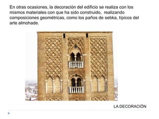 LA DECORACIÓN
En otras ocasiones, la decoración del edificio se realiza con los
mismos materiales con que ha sido construido, realizando
composiciones geométricas, como los paños de sebka, típicos del
arte almohade.
 