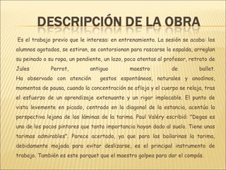 Es el trabajo previo que le interesa: en entrenamiento. La sesión se acaba: los
alumnos agotados, se estiran, se contorsionan para rascarse la espalda, arreglan
su peinado o su ropa, un pendiente, un lazo, poco atentas al profesor, retrato de
Jules         Perrot,         antiguo         maestro          de         ballet.
Ha observado con atención         gestos espontáneos, naturales y anodinos,
momentos de pausa, cuando la concentración se afloja y el cuerpo se relaja, tras
el esfuerzo de un aprendizaje extenuante y un rigor implacable. El punto de
vista levemente en picado, centrado en la diagonal de la estancia, acentúa la
perspectiva lejana de las láminas de la tarima. Paul Valéry escribió: "Degas es
uno de los pocos pintores que tanta importancia hayan dado al suelo. Tiene unas
tarimas admirables". Parece acertado, ya que para las bailarinas la tarima,
debidamente mojada para evitar deslizarse, es el principal instrumento de
trabajo. También es este parquet que el maestro golpea para dar el compás.
 