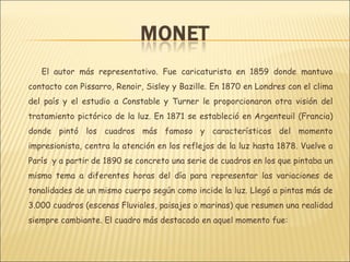 El autor más representativo. Fue caricaturista en 1859 donde mantuvo
contacto con Pissarro, Renoir, Sisley y Bazille. En 1870 en Londres con el clima
del país y el estudio a Constable y Turner le proporcionaron otra visión del
tratamiento pictórico de la luz. En 1871 se estableció en Argenteuil (Francia)
donde pintó los cuadros más famoso y característicos del momento
impresionista, centra la atención en los reflejos de la luz hasta 1878. Vuelve a
París y a partir de 1890 se concreto una serie de cuadros en los que pintaba un
mismo tema a diferentes horas del día para representar las variaciones de
tonalidades de un mismo cuerpo según como incide la luz. Llegó a pintas más de
3.000 cuadros (escenas Fluviales, paisajes o marinas) que resumen una realidad
siempre cambiante. El cuadro más destacado en aquel momento fue:
 