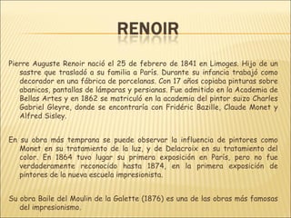 Pierre Auguste Renoir nació el 25 de febrero de 1841 en Limoges. Hijo de un
   sastre que trasladó a su familia a París. Durante su infancia trabajó como
   decorador en una fábrica de porcelanas. Con 17 años copiaba pinturas sobre
   abanicos, pantallas de lámparas y persianas. Fue admitido en la Academia de
   Bellas Artes y en 1862 se matriculó en la academia del pintor suizo Charles
   Gabriel Gleyre, donde se encontraría con Fridéric Bazille, Claude Monet y
   Alfred Sisley.


En su obra más temprana se puede observar la influencia de pintores como
   Monet en su tratamiento de la luz, y de Delacroix en su tratamiento del
   color. En 1864 tuvo lugar su primera exposición en París, pero no fue
   verdaderamente reconocido hasta 1874, en la primera exposición de
   pintores de la nueva escuela impresionista.


Su obra Baile del Moulin de la Galette (1876) es una de las obras más famosas
   del impresionismo.
 