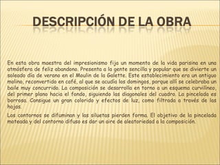 En esta obra maestra del impresionismo fija un momento de la vida parisina en una
atmósfera de feliz abandono. Presenta a la gente sencilla y popular que se divierte un
soleado día de verano en el Moulin de la Galette. Este establecimiento era un antiguo
molino, reconvertido en café, al que se acudía los domingos, porque allí se celebraba un
baile muy concurrido. La composición se desarrolla en torno a un esquema curvilíneo,
del primer plano hacia el fondo, siguiendo las diagonales del cuadro. La pincelada es
borrosa. Consigue un gran colorido y efectos de luz, como filtrada a través de las
hojas.
Los contornos se difuminan y las siluetas pierden forma. El objetivo de la pincelada
moteada y del contorno difuso es dar un aire de aleatoriedad a la composición.
 