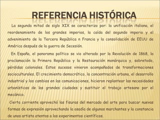 La segunda mitad de siglo XIX se caracterizo por: la unificación italiana, el
reordenamiento de los grandes imperios, la caída del segundo imperio y el
advenimiento de la Tercera República n Francia y la consolidación de EEUU de
América después de la guerra de Secesión.

 En España, el panorama político se vio alterado por la Revolución de 1868, la
proclamación la Primera República y la Restauración monárquica y, sobretodo,
pérdidas coloniales. Estos sucesos vinieron acompañados de transformaciones
socioculturales. El crecimiento democrático, la concentración urbana, el desarrollo
industrial y los cambios en las comunicaciones, hicieron replantear las necesidades
urbanísticas de las grandes ciudades y sustituir el trabajo artesano por el
mecánico.

 Cierta corriente aprovechó las fisuras del mercado del arte para buscar nuevas
formas de expresión aprovechando la osadía de algunos marchantes y la constancia
de unos artista atentos a los experimentos científicos.
 
