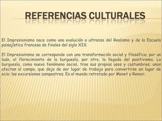 El Impresionismo nace como una evolución a ultranza del Realismo y de la Escuela
paisajística francesa de finales del siglo XIX.

El Impresionismo se corresponde con una transformación social y filosófica; por un
lado, el florecimiento de la burguesía, por otro, la llegada del positivismo. La
burguesía, como nuevo fenómeno social, trae sus propios usos y costumbres; unos
afectan al campo, que deja de ser lugar de trabajo para convertirse en lugar de
ocio: las excursiones campestres. Es el mundo retratado por Monet y Renoir.
 