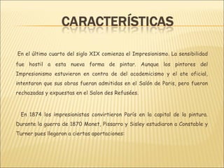 En el último cuarto del siglo XIX comienza el Impresionismo. La sensibilidad
fue hostil a esta nueva forma de pintar. Aunque los pintores del
Impresionismo estuvieron en contra de del academicismo y el ate oficial,
intentaron que sus obras fueran admitidas en el Salón de Paris, pero fueron
rechazadas y expuestas en el Salon des Refusées.



 En 1874 los impresionistas convirtieron París en la capital de la pintura.
Durante la guerra de 1870 Monet, Pissarro y Sisley estudiaron a Constable y
Turner pues llegaron a ciertas aportaciones:
 