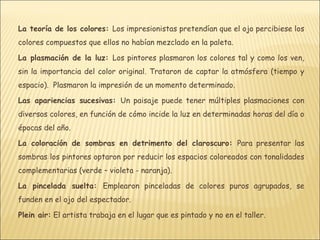 La teoría de los colores: Los impresionistas pretendían que el ojo percibiese los
colores compuestos que ellos no habían mezclado en la paleta.

La plasmación de la luz: Los pintores plasmaron los colores tal y como los ven,
sin la importancia del color original. Trataron de captar la atmósfera (tiempo y
espacio). Plasmaron la impresión de un momento determinado.

Las apariencias sucesivas: Un paisaje puede tener múltiples plasmaciones con
diversos colores, en función de cómo incide la luz en determinadas horas del día o
épocas del año.

La coloración de sombras en detrimento del claroscuro: Para presentar las
sombras los pintores optaron por reducir los espacios coloreados con tonalidades
complementarias (verde – violeta - naranja).

La pincelada suelta: Emplearon pinceladas de colores puros agrupados, se
funden en el ojo del espectador.

Plein air: El artista trabaja en el lugar que es pintado y no en el taller.
 