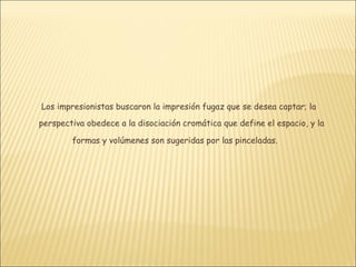 Los impresionistas buscaron la impresión fugaz que se desea captar; la
perspectiva obedece a la disociación cromática que define el espacio, y la

        formas y volúmenes son sugeridas por las pinceladas.
 
