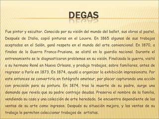 Fue pintor y escultor. Conocido por su visión del mundo del ballet, sus obras al pastel.
Después de Italia, copió pinturas en el Louvre. En 1865 algunos de sus trabajos
aceptados en el Salón, ganó respeto en el mundo del arte convencional. En 1870, a
finales de la Guerra Franco-Prusiana, se alistó en la guardia nacional. Durante el
entrenamiento se le diagnosticaron problemas en su visión. Finalizada la guerra, visitó
a su hermano René en Nueva Orleans, y produjo trabajos, sobre familiares, antes de
regresar a París en 1873. En 1874, ayudó a organizar la exhibición impresionista. Por
este entonces se convertiría en fotógrafo amateur, por placer capturando una acción
con precisión para su pintura. En 1874, tras la muerte de su padre, surge una
demanda que revela que su padre contrajo deudas. Preserva el nombre de la familia,
vendiendo su casa y una colección de arte heredada. Se encuentra dependiente de las
ventas de su arte como ingresos. Después su situación mejora, y las ventas de su
trabajo le permiten coleccionar trabajos de artistas.
 