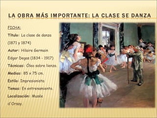 FICHA:

Título: La clase de danza

(1871 y 1874)

Autor: Hilaire Germain

Edgar Degas (1834 - 1917)

Técnicas: Óleo sobre lienzo.

Medias: 85 x 75 cm.

Estilo: Impresionista

Temas: En entrenamiento.

Localización: Musée

d'Orsay.
 