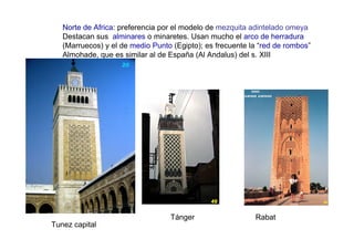 Norte de Africa: preferencia por el modelo de mezquita adintelado omeya
   Destacan sus alminares o minaretes. Usan mucho el arco de herradura
   (Marruecos) y el de medio Punto (Egipto); es frecuente la “red de rombos”
   Almohade, que es similar al de España (Al Andalus) del s. XIII




                                  Tánger                   Rabat
Tunez capital
 