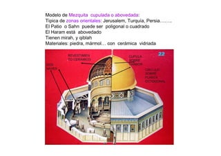 Modelo de Mezquita cupulada o abovedada:
Tìpica de zonas orientales: Jerusalem, Turquía, Persia……..
El Patio o Sahn puede ser poligonal o cuadrado
El Haram está abovedado
Tienen mirah, y qiblah
Materiales: piedra, mármol… con cerámica vidriada
 