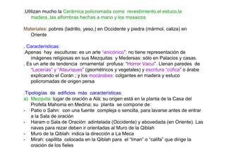 .Utilizan mucho la Cerámica policromada como revestimiento,el estuco,la
    madera,,las alfombras hechas a mano y los mosaicos

Materiales: pobres (ladrillo, yeso,) en Occidente y piedra (mármol, caliza) en
  Oriente

. Características:
.Apenas hay esculturas: es un arte “anicónico”: no tiene representación de
    imágenes religiosas en sus Mezquitas y Medersas: sólo en Palacios y casas.
. Es un arte de tendencia ornamental profusa: “Horror Vacui”. Llenan paredes de
    “Lacerías” y “Atauriques” (geométricos y vegetales) y escritura “cúfica” o árabe
    explicando el Corán ; y los mocárabes: colgantes en madera y estuco
    policromadas de origen persa

.Tipologías de edificios más características:
a) Mezquita: lugar de oración a Alá; su origen está en la planta de la Casa del
    Profeta Mahoma en Medina; su planta se compone de:
- Patio o Sahn: con una fuente compleja o sencilla, para lavarse antes de entrar
    a la Sala de oración
- Haram o Sala de Oración: adintelada (Occidente) y abovedada (en Oriente). Las
    naves para rezar deben ir orientadas al Muro de la Qiblah
- Muro de la Qiblah: indica la dirección a La Meca
- Mirah: capillita colocada en la Qiblah para el “Iman” o “califa” que dirige la
    oración de los fieles
 