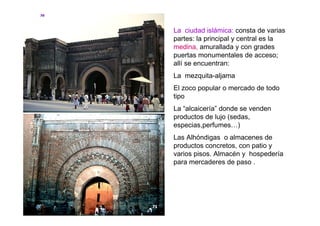 La ciudad islámica: consta de varias
partes: la principal y central es la
medina, amurallada y con grades
puertas monumentales de acceso;
allí se encuentran:
La mezquita-aljama
El zoco popular o mercado de todo
tipo
La “alcaicería” donde se venden
productos de lujo (sedas,
especias,perfumes…)
Las Alhóndigas o almacenes de
productos concretos, con patio y
varios pisos. Almacén y hospedería
para mercaderes de paso .
 
