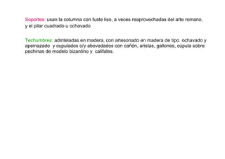 Soportes: usan la columna con fuste liso, a veces reaprovechadas del arte romano,
y el pilar cuadrado u ochavado

Techumbres: adinteladas en madera, con artesonado en madera de tipo ochavado y
apeinazado y cupulados o/y abovedados con cañón, aristas, gallones, cúpula sobre
pechinas de modelo bizantino y califales.
 