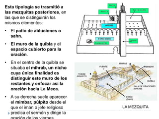Esta tipología se trasmitió a
las mezquitas posteriores, en
las que se distinguirán los
mismos elementos:
• El patio de abluciones o
sahn.
• El muro de la quibla y el
espacio cubierto para la
oración.
• En el centro de la quibla se
situaba el mihrab, un nicho
cuya única finalidad es
distinguir este muro de los
restantes y enfocar así la
oración hacia La Meca.
• A su derecha suele aparecer
el mimbar, púlpito desde el
que el imán o jefe religioso
predica el sermón y dirige la
LA MEZQUITA
 