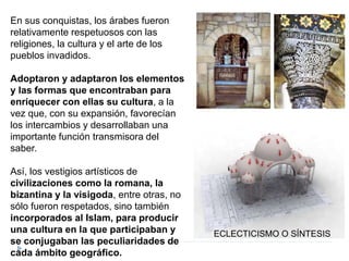 En sus conquistas, los árabes fueron
relativamente respetuosos con las
religiones, la cultura y el arte de los
pueblos invadidos.
Adoptaron y adaptaron los elementos
y las formas que encontraban para
enriquecer con ellas su cultura, a la
vez que, con su expansión, favorecían
los intercambios y desarrollaban una
importante función transmisora del
saber.
Así, los vestigios artísticos de
civilizaciones como la romana, la
bizantina y la visigoda, entre otras, no
sólo fueron respetados, sino también
incorporados al Islam, para producir
una cultura en la que participaban y
se conjugaban las peculiaridades de
cada ámbito geográfico.
ECLECTICISMO O SÍNTESIS
 
