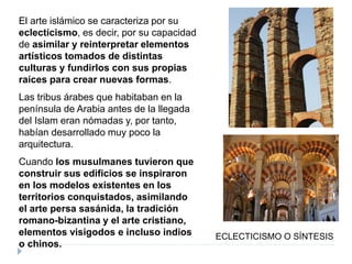 El arte islámico se caracteriza por su
eclecticismo, es decir, por su capacidad
de asimilar y reinterpretar elementos
artísticos tomados de distintas
culturas y fundirlos con sus propias
raíces para crear nuevas formas.
Las tribus árabes que habitaban en la
península de Arabia antes de la llegada
del Islam eran nómadas y, por tanto,
habían desarrollado muy poco la
arquitectura.
Cuando los musulmanes tuvieron que
construir sus edificios se inspiraron
en los modelos existentes en los
territorios conquistados, asimilando
el arte persa sasánida, la tradición
romano-bizantina y el arte cristiano,
elementos visigodos e incluso indios
o chinos.
ECLECTICISMO O SÍNTESIS
 