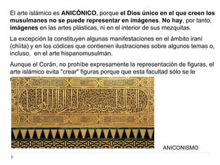 El arte islámico es ANICÓNICO, porque el Dios único en el que creen los
musulmanes no se puede representar en imágenes. No hay, por tanto,
imágenes en las artes plásticas, ni en el interior de sus mezquitas.
La excepción la constituyen algunas manifestaciones en el ámbito iraní
(chiíta) y en los códices que contienen ilustraciones sobre algunos temas o,
incluso, en el arte hispanomusulmán.
Aunque el Corán, no prohíbe expresamente la representación de figuras, el
arte islámico evita "crear" figuras porque que esta facultad sólo se le
reserva a Dios.
ANICONISMO
 
