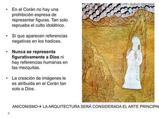 • En el Corán no hay una
prohibición expresa de
representar figuras. Tan solo
reprueba el culto idolátrico.
• Sí que aparecen referencias
negativas en los hadices.
• Nunca se representa
figurativamente a Dios ni
hay referencias humanas en
las mezquitas.
• La creación de imágenes le
es atribuida en el Corán tan
solo a Dios.
ANICONISMO LA ARQUITECTURA SERÁ CONSIDERADA EL ARTE PRINCIPAL
 