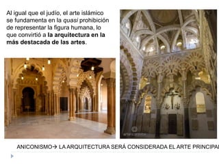 Al igual que el judío, el arte islámico
se fundamenta en la quasi prohibición
de representar la figura humana, lo
que convirtió a la arquitectura en la
más destacada de las artes.
ANICONISMO LA ARQUITECTURA SERÁ CONSIDERADA EL ARTE PRINCIPAL
 