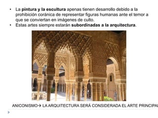 • La pintura y la escultura apenas tienen desarrollo debido a la
prohibición coránica de representar figuras humanas ante el temor a
que se conviertan en imágenes de culto.
• Estas artes siempre estarán subordinadas a la arquitectura.
ANICONISMO LA ARQUITECTURA SERÁ CONSIDERADA EL ARTE PRINCIPAL
 