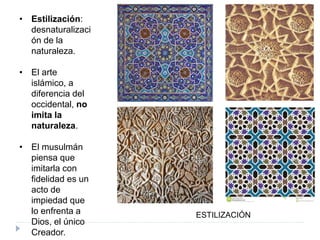 • Estilización:
desnaturalizaci
ón de la
naturaleza.
• El arte
islámico, a
diferencia del
occidental, no
imita la
naturaleza.
• El musulmán
piensa que
imitarla con
fidelidad es un
acto de
impiedad que
lo enfrenta a
Dios, el único
Creador.
ESTILIZACIÓN
 