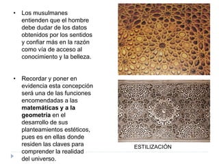 • Los musulmanes
entienden que el hombre
debe dudar de los datos
obtenidos por los sentidos
y confiar más en la razón
como vía de acceso al
conocimiento y la belleza.
• Recordar y poner en
evidencia esta concepción
será una de las funciones
encomendadas a las
matemáticas y a la
geometría en el
desarrollo de sus
planteamientos estéticos,
pues es en ellas donde
residen las claves para
comprender la realidad
del universo.
ESTILIZACIÓN
 
