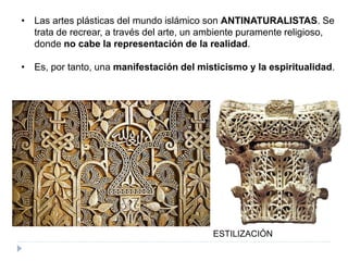 • Las artes plásticas del mundo islámico son ANTINATURALISTAS. Se
trata de recrear, a través del arte, un ambiente puramente religioso,
donde no cabe la representación de la realidad.
• Es, por tanto, una manifestación del misticismo y la espiritualidad.
ESTILIZACIÓN
 
